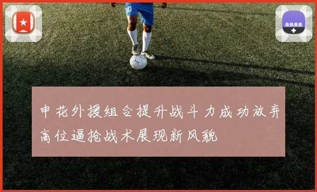 申花外援组合提升战斗力成功放弃高位逼抢战术展现新风貌
