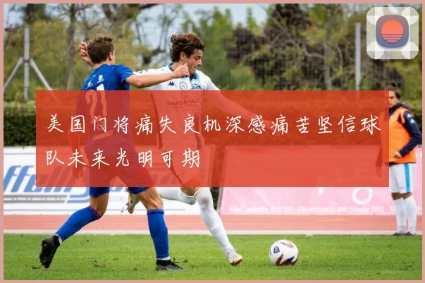 美国门将痛失良机深感痛苦坚信球队未来光明可期