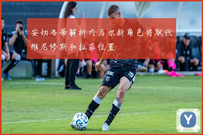 安切洛蒂解析内马尔新角色将取代维尼修斯和拉菲位置