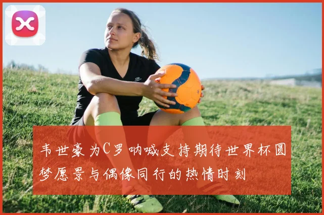 韦世豪为C罗呐喊支持期待世界杯圆梦愿景与偶像同行的热情时刻