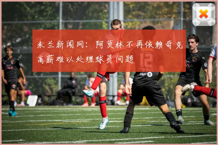 米兰新闻网：阿莫林不再依赖奇克高薪难以处理球员问题