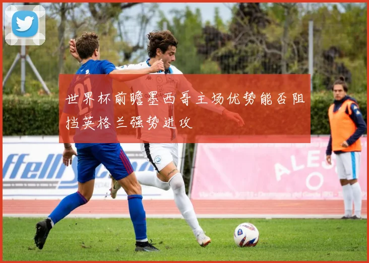 世界杯前瞻墨西哥主场优势能否阻挡英格兰强势进攻