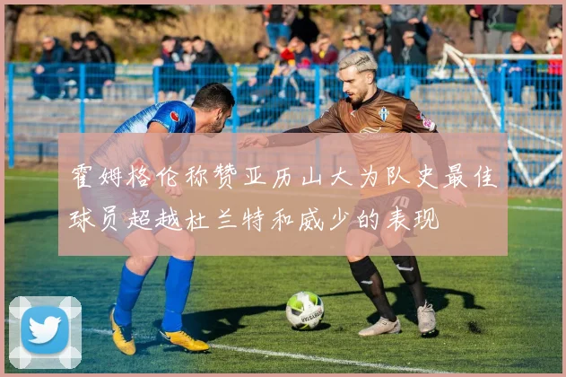 霍姆格伦称赞亚历山大为队史最佳球员超越杜兰特和威少的表现