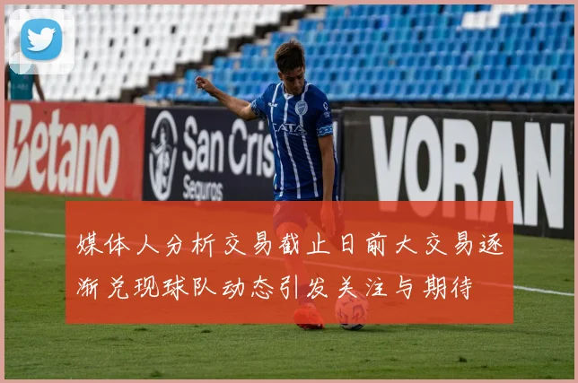 媒体人分析交易截止日前大交易逐渐兑现球队动态引发关注与期待