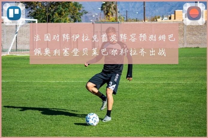 法国对阵伊拉克首发阵容预测姆巴佩奥利塞登贝莱巴尔科拉齐出战