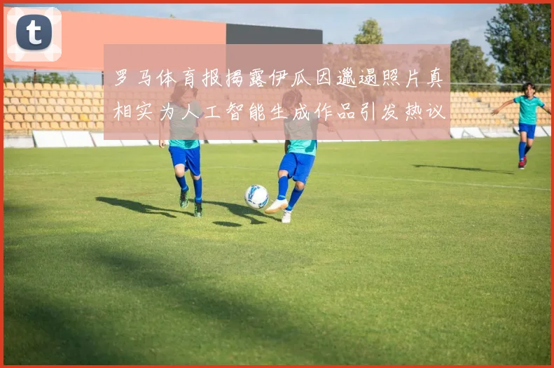 罗马体育报揭露伊瓜因邋遢照片真相实为人工智能生成作品引发热议