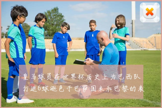 皇马球员在世界杯历史上为巴西队打进6球逊色于巴萨国米和巴黎的表现