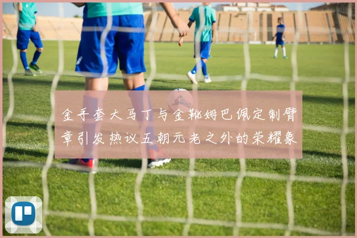金手套大马丁与金靴姆巴佩定制臂章引发热议五朝元老之外的荣耀象征