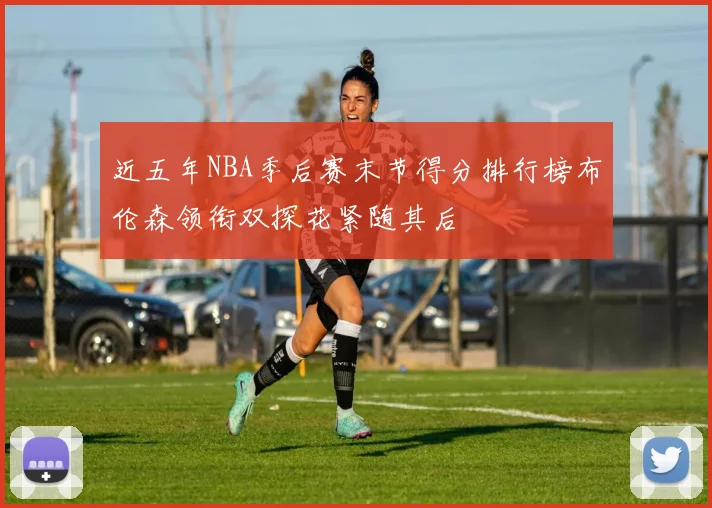 近五年NBA季后赛末节得分排行榜布伦森领衔双探花紧随其后