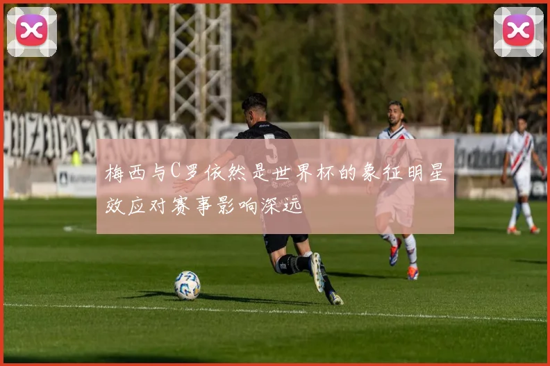 梅西与C罗依然是世界杯的象征明星效应对赛事影响深远