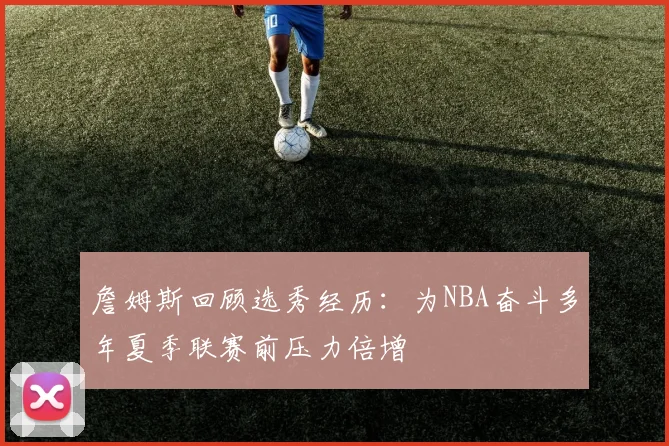 詹姆斯回顾选秀经历：为NBA奋斗多年夏季联赛前压力倍增